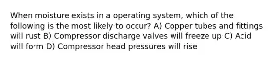 When moisture exists in a operating system, which of the following is the most likely to occur? A) Copper tubes and fittings will rust B) Compressor discharge valves will freeze up C) Acid will form D) Compressor head pressures will rise