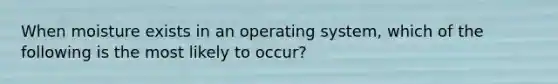 When moisture exists in an operating system, which of the following is the most likely to occur?