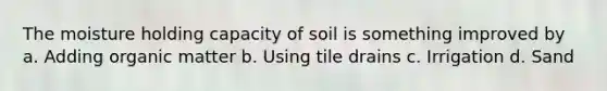 The moisture holding capacity of soil is something improved by a. Adding organic matter b. Using tile drains c. Irrigation d. Sand