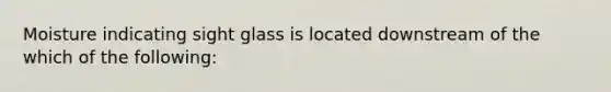 Moisture indicating sight glass is located downstream of the which of the following: