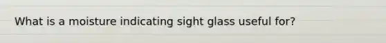 What is a moisture indicating sight glass useful for?