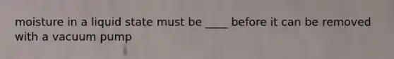 moisture in a liquid state must be ____ before it can be removed with a vacuum pump