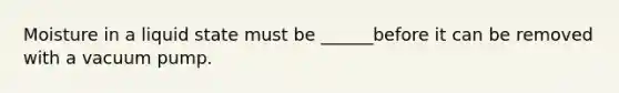 Moisture in a liquid state must be ______before it can be removed with a vacuum pump.