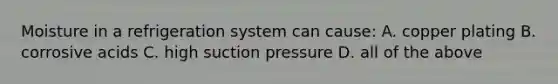 Moisture in a refrigeration system can cause: A. copper plating B. corrosive acids C. high suction pressure D. all of the above