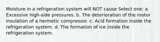 Moisture in a refrigeration system will NOT cause Select one: a. Excessive high-side pressures. b. The deterioration of the motor insulation of a hermetic compressor. c. Acid formation inside the refrigeration system. d. The formation of ice inside the refrigeration system.