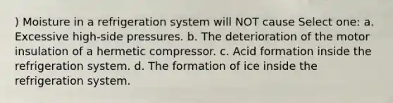 ) Moisture in a refrigeration system will NOT cause Select one: a. Excessive high-side pressures. b. The deterioration of the motor insulation of a hermetic compressor. c. Acid formation inside the refrigeration system. d. The formation of ice inside the refrigeration system.