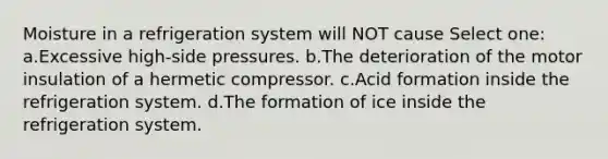 Moisture in a refrigeration system will NOT cause Select one: a.Excessive high-side pressures. b.The deterioration of the motor insulation of a hermetic compressor. c.Acid formation inside the refrigeration system. d.The formation of ice inside the refrigeration system.