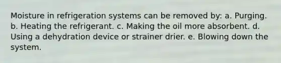 Moisture in refrigeration systems can be removed by: a. Purging. b. Heating the refrigerant. c. Making the oil more absorbent. d. Using a dehydration device or strainer drier. e. Blowing down the system.