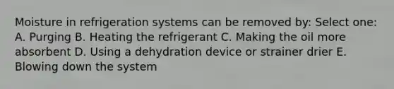 Moisture in refrigeration systems can be removed by: Select one: A. Purging B. Heating the refrigerant C. Making the oil more absorbent D. Using a dehydration device or strainer drier E. Blowing down the system