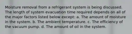 Moisture removal from a refrigerant system is being discussed. The length of system evacuation time required depends on all of the major factors listed below except: a. The amount of moisture in the system. b. The ambient temperature. c. The efficiency of the vacuum pump. d. The amount of oil in the system.