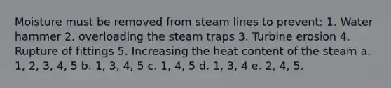 Moisture must be removed from steam lines to prevent: 1. Water hammer 2. overloading the steam traps 3. Turbine erosion 4. Rupture of fittings 5. Increasing the heat content of the steam a. 1, 2, 3, 4, 5 b. 1, 3, 4, 5 c. 1, 4, 5 d. 1, 3, 4 e. 2, 4, 5.