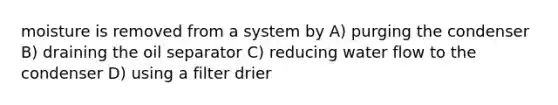 moisture is removed from a system by A) purging the condenser B) draining the oil separator C) reducing water flow to the condenser D) using a filter drier