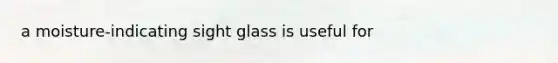 a moisture-indicating sight glass is useful for