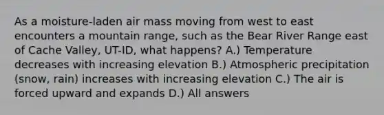 As a moisture-laden air mass moving from west to east encounters a mountain range, such as the Bear River Range east of Cache Valley, UT-ID, what happens? A.) Temperature decreases with increasing elevation B.) Atmospheric precipitation (snow, rain) increases with increasing elevation C.) The air is forced upward and expands D.) All answers