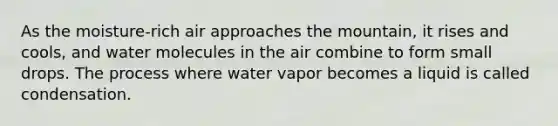 As the moisture-rich air approaches the mountain, it rises and cools, and water molecules in the air combine to form small drops. The process where water vapor becomes a liquid is called condensation.