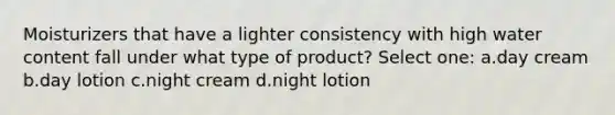 Moisturizers that have a lighter consistency with high water content fall under what type of product? Select one: a.day cream b.day lotion c.night cream d.night lotion