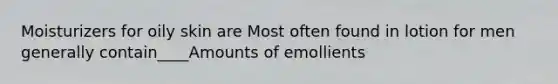 Moisturizers for oily skin are Most often found in lotion for men generally contain____Amounts of emollients