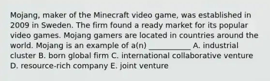 Mojang, maker of the Minecraft video​ game, was established in 2009 in Sweden. The firm found a ready market for its popular video games. Mojang gamers are located in countries around the world. Mojang is an example of​ a(n) ___________ A. industrial cluster B. born global firm C. international collaborative venture D. resource-rich company E. joint venture