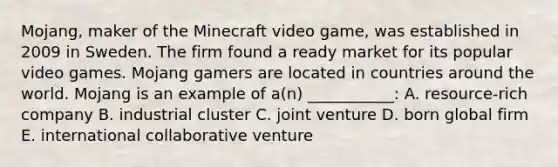 ​Mojang, maker of the Minecraft video​ game, was established in 2009 in Sweden. The firm found a ready market for its popular video games. Mojang gamers are located in countries around the world. Mojang is an example of​ a(n) ___________: A. ​resource-rich company B. industrial cluster C. joint venture D. born global firm E. international collaborative venture