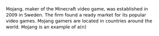 Mojang, maker of the Minecraft video​ game, was established in 2009 in Sweden. The firm found a ready market for its popular video games. Mojang gamers are located in countries around the world. Mojang is an example of​ a(n)