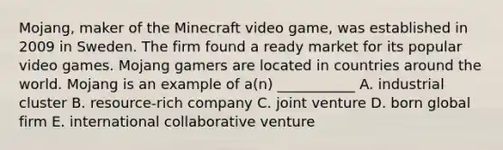 Mojang, maker of the Minecraft video​ game, was established in 2009 in Sweden. The firm found a ready market for its popular video games. Mojang gamers are located in countries around the world. Mojang is an example of​ a(n) ___________ A. industrial cluster B. resource-rich company C. joint venture D. born global firm E. international collaborative venture