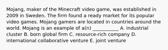 ​Mojang, maker of the Minecraft video​ game, was established in 2009 in Sweden. The firm found a ready market for its popular video games. Mojang gamers are located in countries around the world. Mojang is an example of​ a(n) ___________ A. industrial cluster B. born global firm C. ​resource-rich company D. international collaborative venture E. joint venture