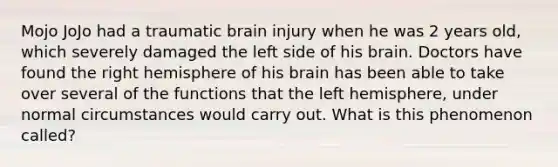 Mojo JoJo had a traumatic brain injury when he was 2 years old, which severely damaged the left side of his brain. Doctors have found the right hemisphere of his brain has been able to take over several of the functions that the left hemisphere, under normal circumstances would carry out. What is this phenomenon called?