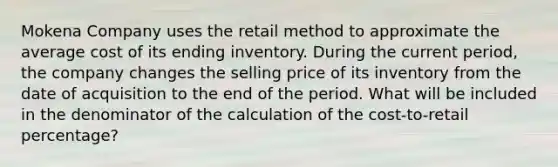 Mokena Company uses the retail method to approximate the average cost of its ending inventory. During the current period, the company changes the selling price of its inventory from the date of acquisition to the end of the period. What will be included in the denominator of the calculation of the cost-to-retail percentage?