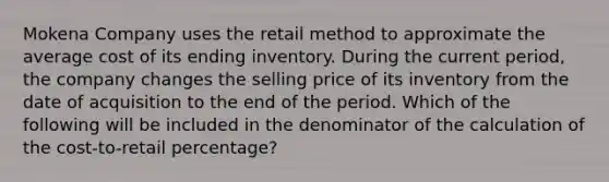 Mokena Company uses the retail method to approximate the average cost of its ending inventory. During the current period, the company changes the selling price of its inventory from the date of acquisition to the end of the period. Which of the following will be included in the denominator of the calculation of the cost-to-retail percentage?