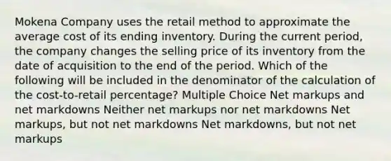 Mokena Company uses the retail method to approximate the average cost of its ending inventory. During the current period, the company changes the selling price of its inventory from the date of acquisition to the end of the period. Which of the following will be included in the denominator of the calculation of the cost-to-retail percentage? Multiple Choice Net markups and net markdowns Neither net markups nor net markdowns Net markups, but not net markdowns Net markdowns, but not net markups