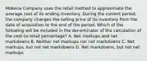 Mokena Company uses the retail method to approximate the average cost of its ending inventory. During the current period, the company changes the selling price of its inventory from the date of acquisition to the end of the period. Which of the following will be included in the denominator of the calculation of the cost-to-retail percentage? A. Net markups and net markdowns B. Neither net markups nor net markdowns C. Net markups, but not net markdowns D. Net markdowns, but not net markups