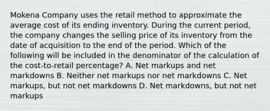 Mokena Company uses the retail method to approximate the average cost of its ending inventory. During the current period, the company changes the selling price of its inventory from the date of acquisition to the end of the period. Which of the following will be included in the denominator of the calculation of the cost-to-retail percentage? A. Net markups and net markdowns B. Neither net markups nor net markdowns C. Net markups, but not net markdowns D. Net markdowns, but not net markups