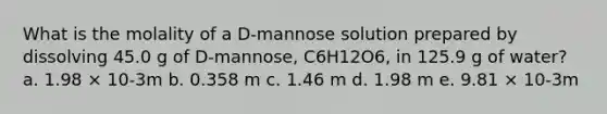 What is the molality of a D-mannose solution prepared by dissolving 45.0 g of D-mannose, C6H12O6, in 125.9 g of water? a. 1.98 × 10-3m b. 0.358 m c. 1.46 m d. 1.98 m e. 9.81 × 10-3m