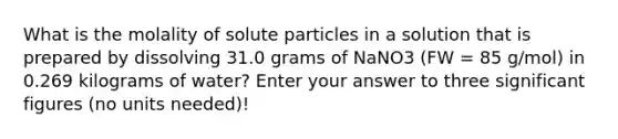 What is the molality of solute particles in a solution that is prepared by dissolving 31.0 grams of NaNO3 (FW = 85 g/mol) in 0.269 kilograms of water? Enter your answer to three significant figures (no units needed)!