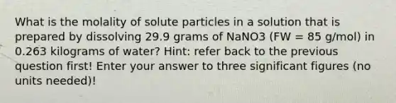 What is the molality of solute particles in a solution that is prepared by dissolving 29.9 grams of NaNO3 (FW = 85 g/mol) in 0.263 kilograms of water? Hint: refer back to the previous question first! Enter your answer to three <a href='https://www.questionai.com/knowledge/kFFoNy5xk3-significant-figures' class='anchor-knowledge'>significant figures</a> (no units needed)!