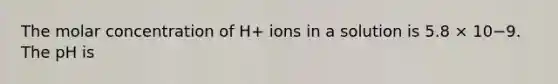 The molar concentration of H+ ions in a solution is 5.8 × 10−9. The pH is