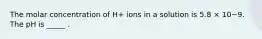 The molar concentration of H+ ions in a solution is 5.8 × 10−9. The pH is _____ .