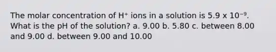 The molar concentration of H⁺ ions in a solution is 5.9 x 10⁻⁹. What is the pH of the solution? a. 9.00 b. 5.80 c. between 8.00 and 9.00 d. between 9.00 and 10.00