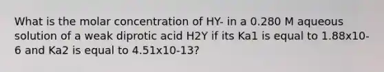 What is the molar concentration of HY- in a 0.280 M aqueous solution of a weak diprotic acid H2Y if its Ka1 is equal to 1.88x10-6 and Ka2 is equal to 4.51x10-13?