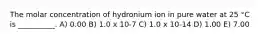 The molar concentration of hydronium ion in pure water at 25 °C is __________. A) 0.00 B) 1.0 x 10-7 C) 1.0 x 10-14 D) 1.00 E) 7.00