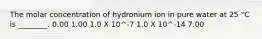 The molar concentration of hydronium ion in pure water at 25 °C is ________. 0.00 1.00 1.0 X 10^-7 1.0 X 10^-14 7.00