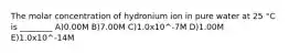 The molar concentration of hydronium ion in pure water at 25 °C is ________ A)0.00M B)7.00M C)1.0x10^-7M D)1.00M E)1.0x10^-14M