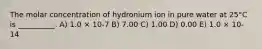 The molar concentration of hydronium ion in pure water at 25°C is __________. A) 1.0 × 10-7 B) 7.00 C) 1.00 D) 0.00 E) 1.0 × 10-14