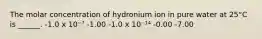 The molar concentration of hydronium ion in pure water at 25°C is ______. -1.0 x 10⁻⁷ -1.00 -1.0 x 10⁻¹⁴ -0.00 -7.00