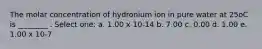 The molar concentration of hydronium ion in pure water at 25oC is ________ . Select one: a. 1.00 x 10-14 b. 7.00 c. 0.00 d. 1.00 e. 1.00 x 10-7