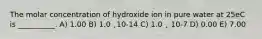 The molar concentration of hydroxide ion in pure water at 25eC is __________. A) 1.00 B) 1.0 ˛10-14 C) 1.0 ˛ 10-7 D) 0.00 E) 7.00