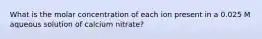 What is the molar concentration of each ion present in a 0.025 M aqueous solution of calcium nitrate?