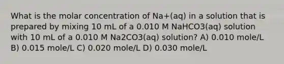 What is the molar concentration of Na+(aq) in a solution that is prepared by mixing 10 mL of a 0.010 M NaHCO3(aq) solution with 10 mL of a 0.010 M Na2CO3(aq) solution? A) 0.010 mole/L B) 0.015 mole/L C) 0.020 mole/L D) 0.030 mole/L