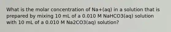 What is the molar concentration of Na+(aq) in a solution that is prepared by mixing 10 mL of a 0.010 M NaHCO3(aq) solution with 10 mL of a 0.010 M Na2CO3(aq) solution?