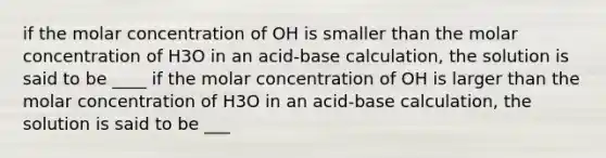 if the molar concentration of OH is smaller than the molar concentration of H3O in an acid-base calculation, the solution is said to be ____ if the molar concentration of OH is larger than the molar concentration of H3O in an acid-base calculation, the solution is said to be ___